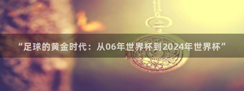 免费看足球直播比赛：“足球的黄金时代：从06年世界杯到2024年世界杯”